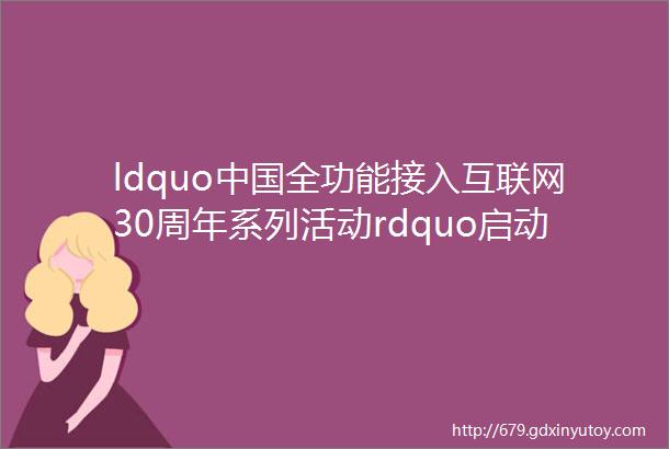 ldquo中国全功能接入互联网30周年系列活动rdquo启动发布会在京召开